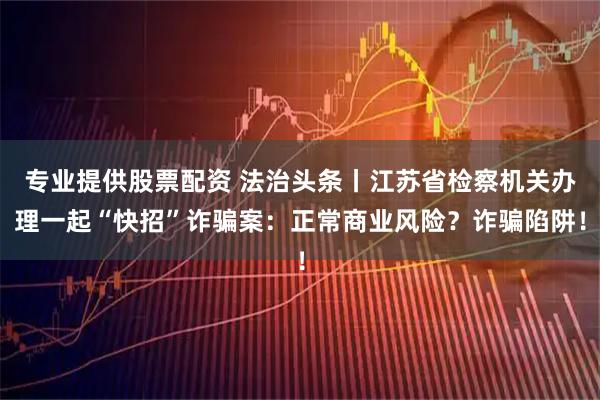 专业提供股票配资 法治头条丨江苏省检察机关办理一起“快招”诈骗案：正常商业风险？诈骗陷阱！