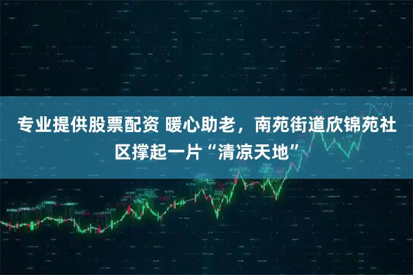 专业提供股票配资 暖心助老，南苑街道欣锦苑社区撑起一片“清凉天地”