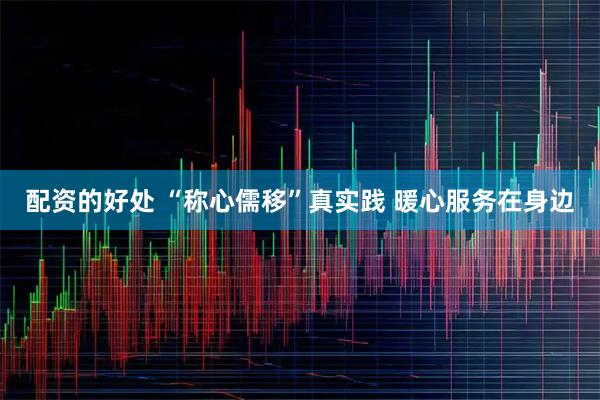 配资的好处 “称心儒移”真实践 暖心服务在身边