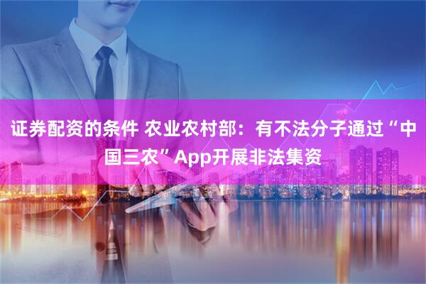 证券配资的条件 农业农村部：有不法分子通过“中国三农”App开展非法集资
