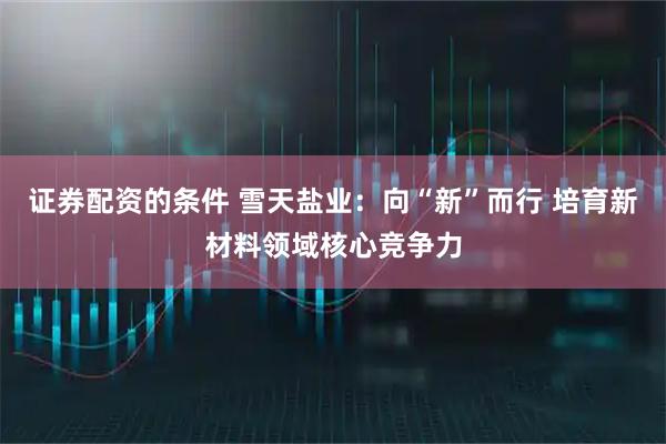 证券配资的条件 雪天盐业：向“新”而行 培育新材料领域核心竞争力