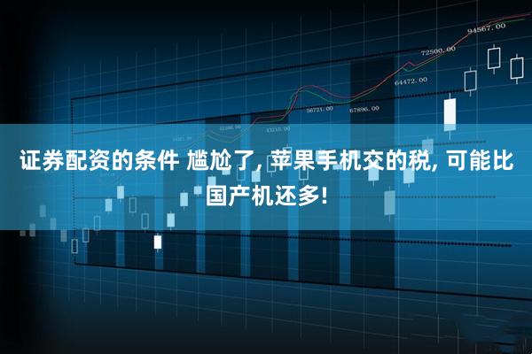 证券配资的条件 尴尬了, 苹果手机交的税, 可能比国产机还多!