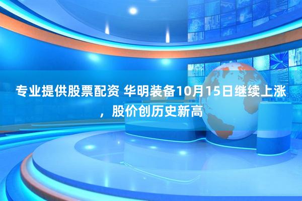 专业提供股票配资 华明装备10月15日继续上涨，股价创历史新高