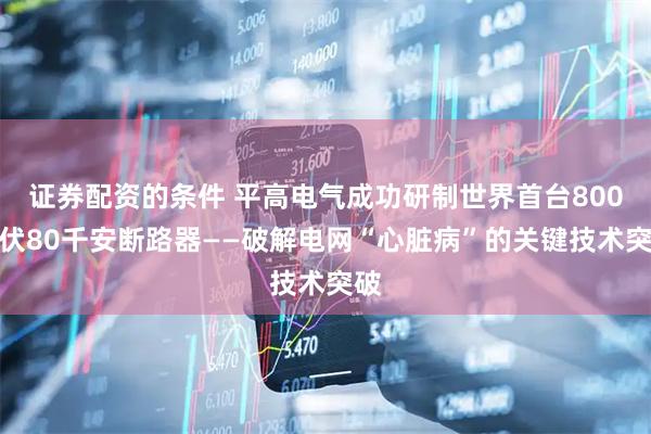 证券配资的条件 平高电气成功研制世界首台800千伏80千安断路器——破解电网“心脏病”的关键技术突破