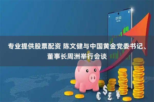 专业提供股票配资 陈文健与中国黄金党委书记、董事长周洲举行会谈