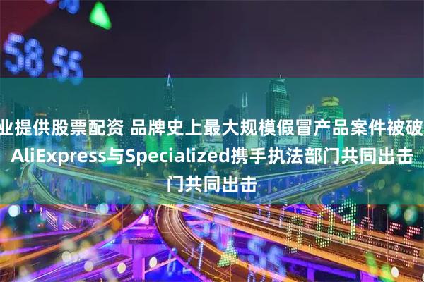专业提供股票配资 品牌史上最大规模假冒产品案件被破获 AliExpress与Specialized携手执法部门共同出击