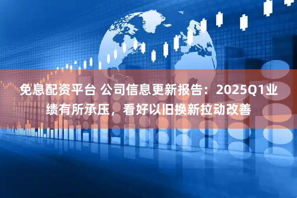 免息配资平台 公司信息更新报告：2025Q1业绩有所承压，看好以旧换新拉动改善