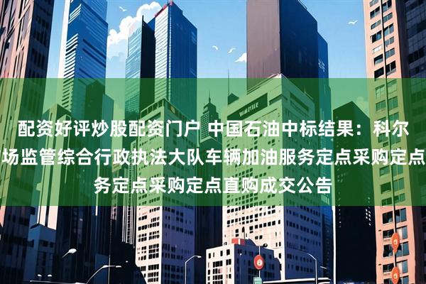 配资好评炒股配资门户 中国石油中标结果：科尔沁右翼前旗市场监管综合行政执法大队车辆加油服务定点采购定点直购成交公告