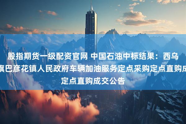 股指期货一级配资官网 中国石油中标结果：西乌珠穆沁旗巴彦花镇人民政府车辆加油服务定点采购定点直购成交公告