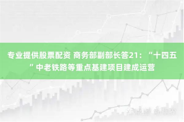 专业提供股票配资 商务部副部长答21：“十四五”中老铁路等重点基建项目建成运营