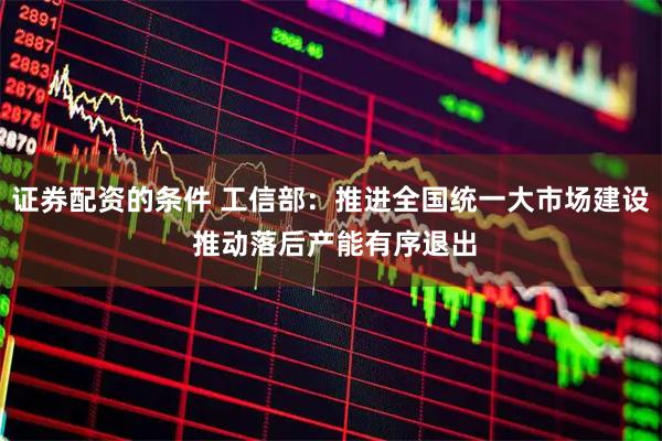 证券配资的条件 工信部：推进全国统一大市场建设 推动落后产能有序退出